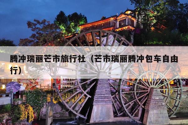 腾冲瑞丽芒市旅行社（芒市瑞丽腾冲包车自由行）