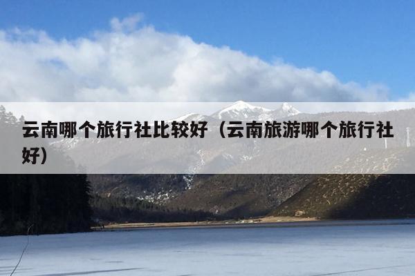 云南哪个旅行社比较好（云南旅游哪个旅行社好）