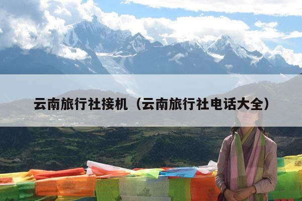 云南旅行社接机（云南旅行社电话大全）