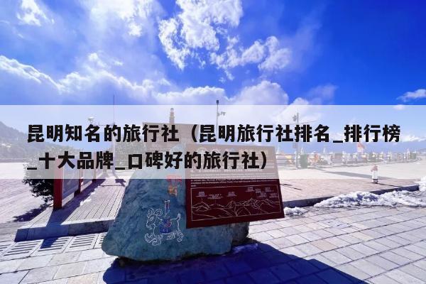昆明知名的旅行社（昆明旅行社排名_排行榜_十大品牌_口碑好的旅行社）