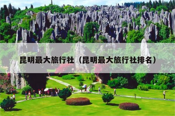 昆明最大旅行社（昆明最大旅行社排名）
