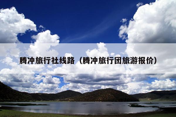 腾冲旅行社线路（腾冲旅行团旅游报价）