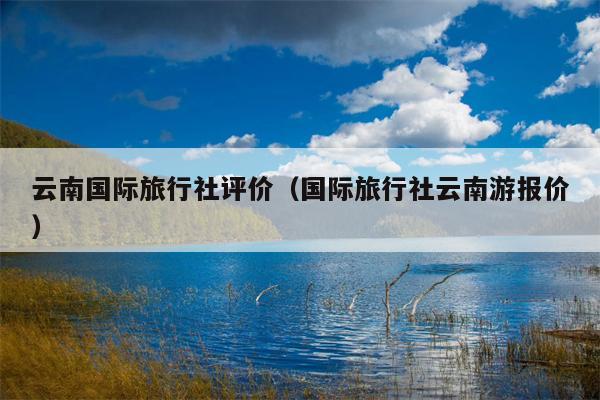 云南国际旅行社评价（国际旅行社云南游报价）