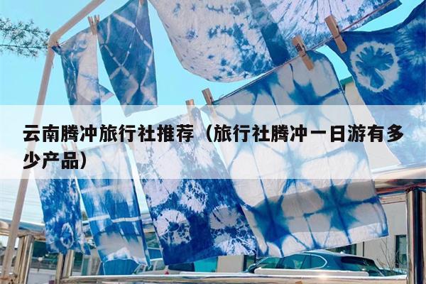 云南腾冲旅行社推荐（旅行社腾冲一日游有多少产品）