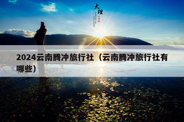 2024云南腾冲旅行社（云南腾冲旅行社有哪些）