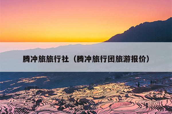 腾冲旅旅行社（腾冲旅行团旅游报价）