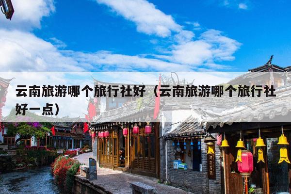 云南旅游哪个旅行社好（云南旅游哪个旅行社好一点）