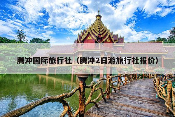 腾冲国际旅行社（腾冲2日游旅行社报价）