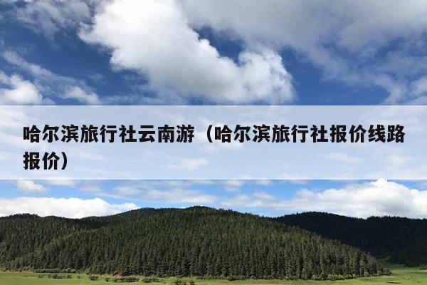 哈尔滨旅行社云南游（哈尔滨旅行社报价线路报价）