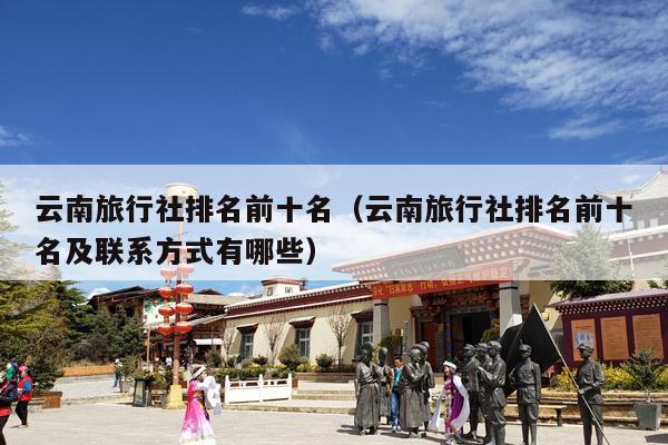 云南旅行社排名前十名（云南旅行社排名前十名及联系方式有哪些）