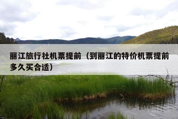 丽江旅行社机票提前（到丽江的特价机票提前多久买合适）