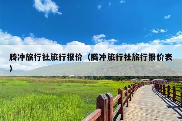 腾冲旅行社旅行报价（腾冲旅行社旅行报价表）