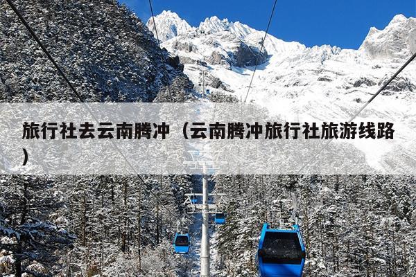 旅行社去云南腾冲（云南腾冲旅行社旅游线路）