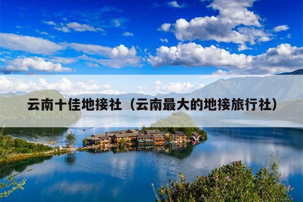 云南十佳地接社（云南最大的地接旅行社）
