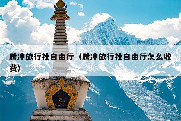 腾冲旅行社自由行（腾冲旅行社自由行怎么收费）