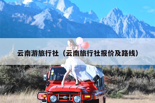 云南游旅行社（云南旅行社报价及路线）