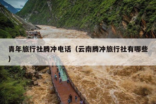 青年旅行社腾冲电话（云南腾冲旅行社有哪些）