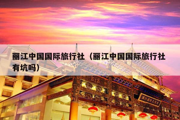 丽江中国国际旅行社（丽江中国国际旅行社 有坑吗）
