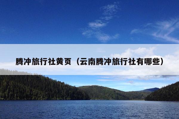 腾冲旅行社黄页（云南腾冲旅行社有哪些）