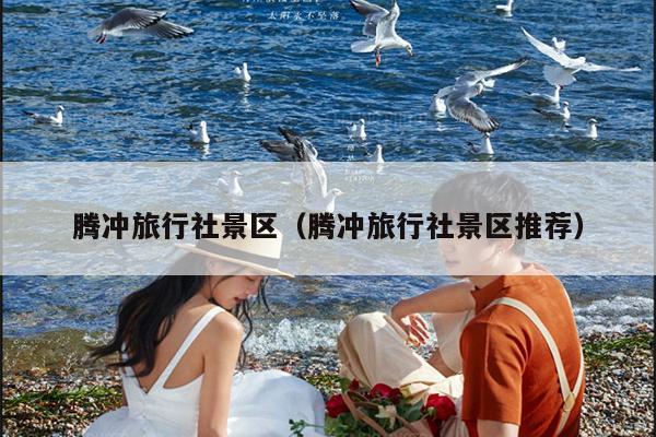 腾冲旅行社景区（腾冲旅行社景区推荐）