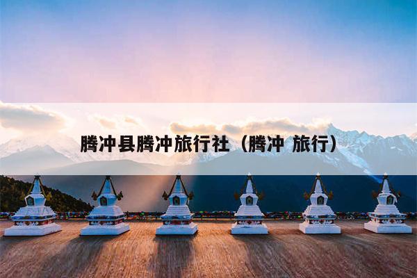 腾冲县腾冲旅行社（腾冲 旅行）