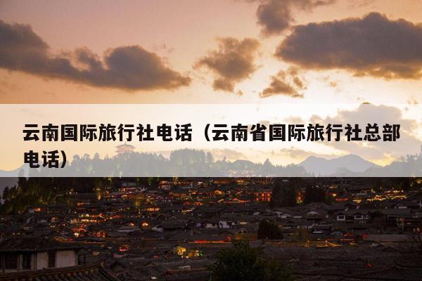 云南国际旅行社电话（云南省国际旅行社总部电话）