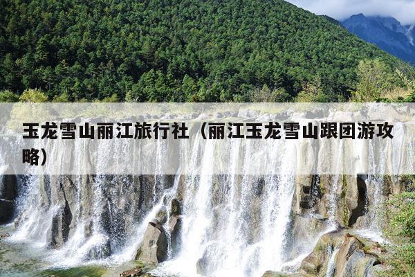 玉龙雪山丽江旅行社（丽江玉龙雪山跟团游攻略）