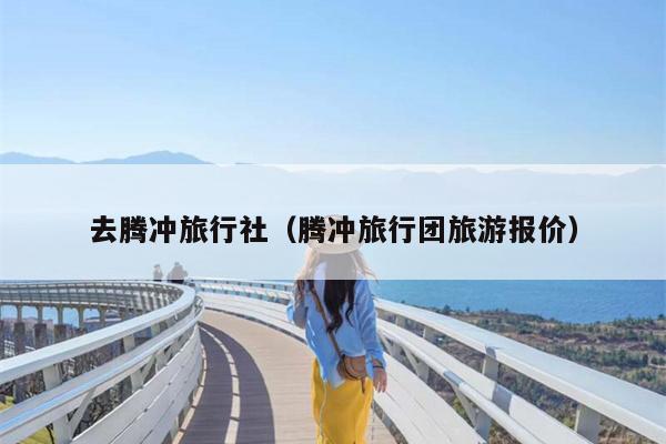 去腾冲旅行社（腾冲旅行团旅游报价）