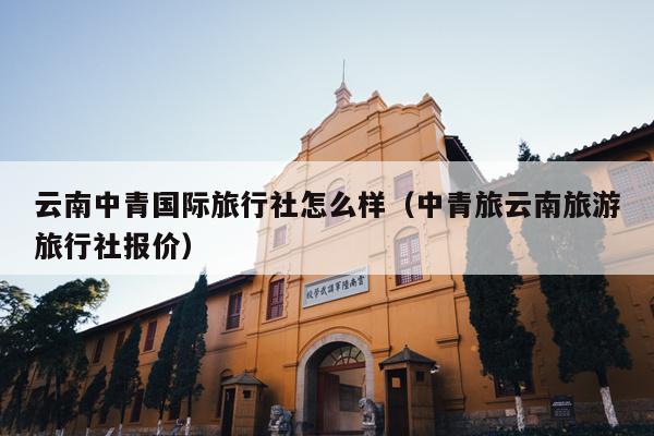 云南中青国际旅行社怎么样（中青旅云南旅游旅行社报价）