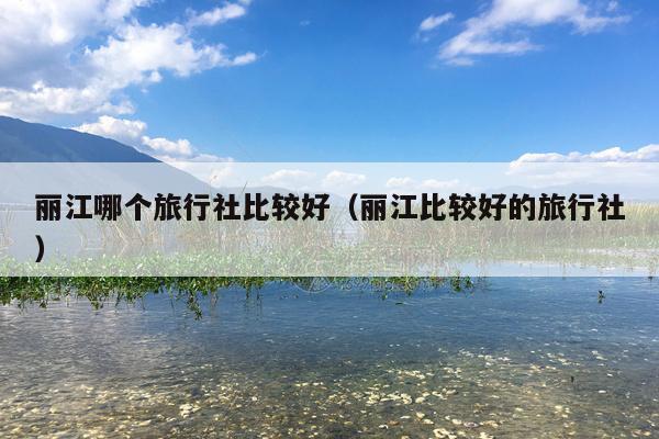 丽江哪个旅行社比较好（丽江比较好的旅行社）