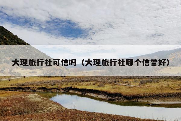 大理旅行社可信吗（大理旅行社哪个信誉好）