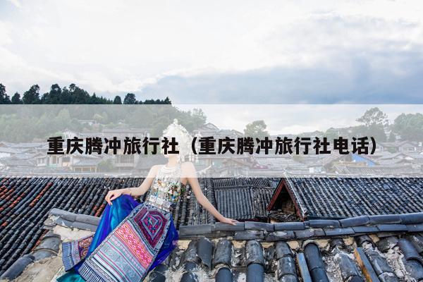 重庆腾冲旅行社（重庆腾冲旅行社电话）
