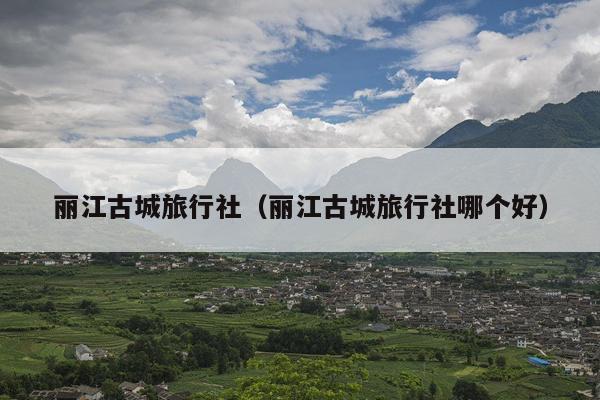 丽江古城旅行社（丽江古城旅行社哪个好）