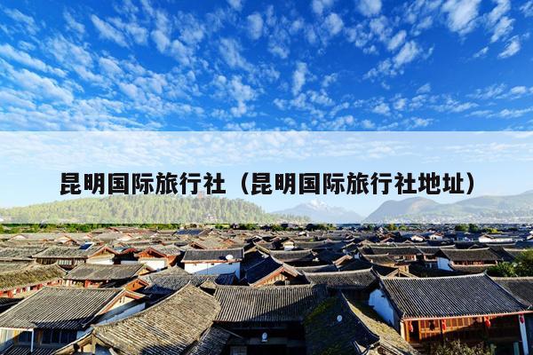 昆明国际旅行社（昆明国际旅行社地址）