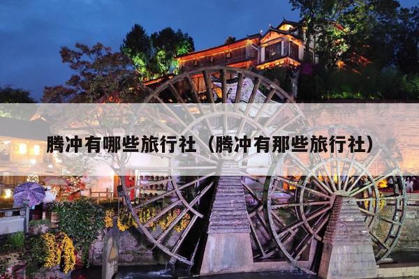腾冲有哪些旅行社（腾冲有那些旅行社）