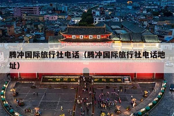 腾冲国际旅行社电话（腾冲国际旅行社电话地址）