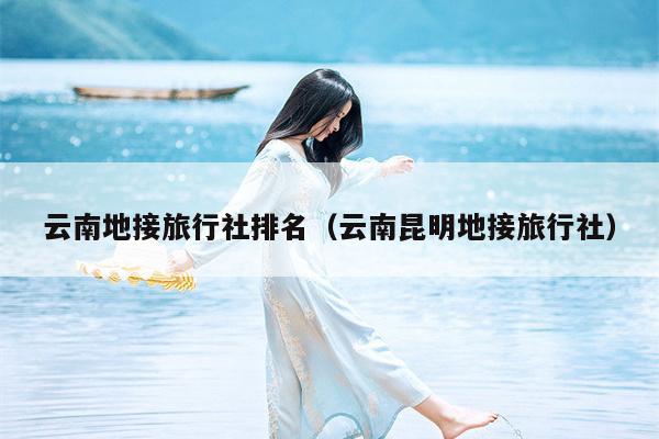 云南地接旅行社排名（云南昆明地接旅行社）