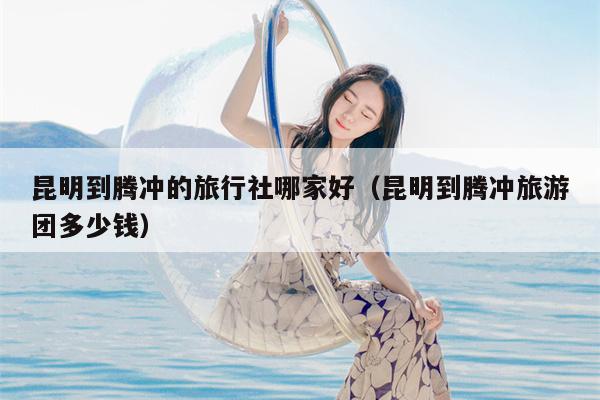 昆明到腾冲的旅行社哪家好（昆明到腾冲旅游团多少钱）