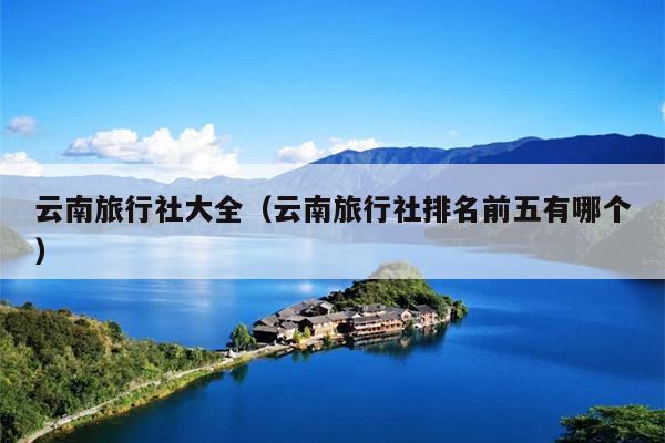 云南旅行社大全（云南旅行社排名前五有哪个）