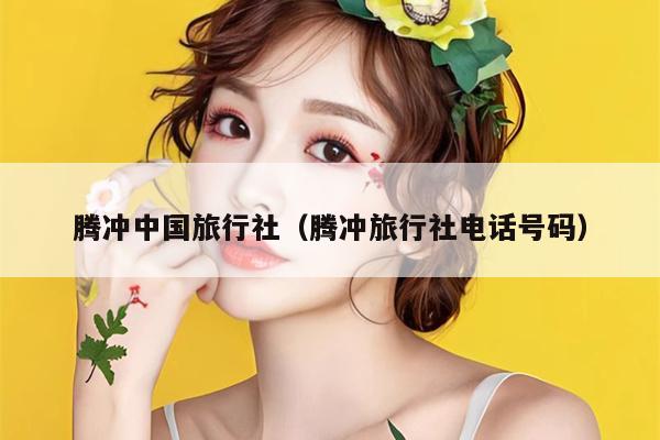 腾冲中国旅行社（腾冲旅行社电话号码）