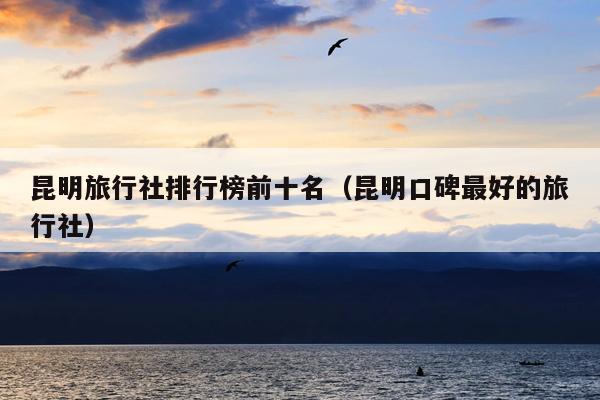 昆明旅行社排行榜前十名（昆明口碑最好的旅行社）