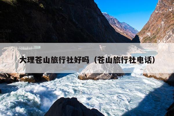 大理苍山旅行社好吗（苍山旅行社电话）