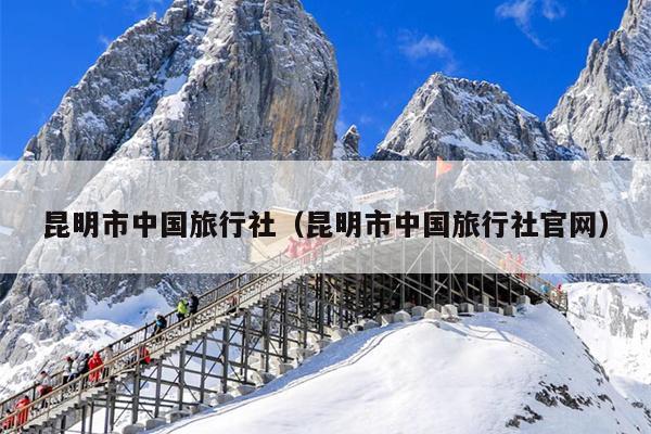 昆明市中国旅行社（昆明市中国旅行社官网）
