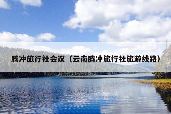 腾冲旅行社会议（云南腾冲旅行社旅游线路）