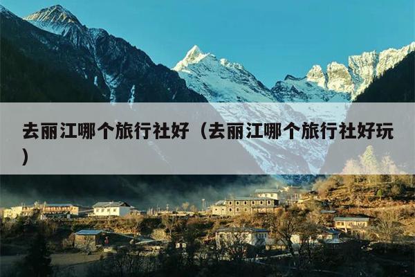 去丽江哪个旅行社好（去丽江哪个旅行社好玩）