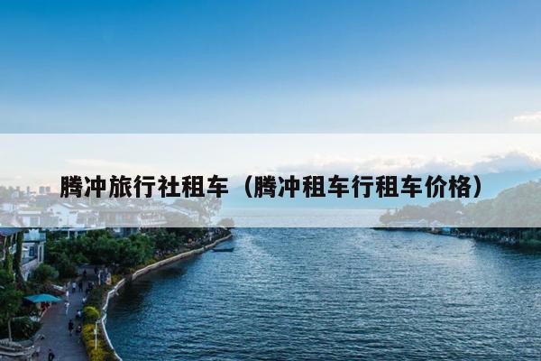 腾冲旅行社租车（腾冲租车行租车价格）