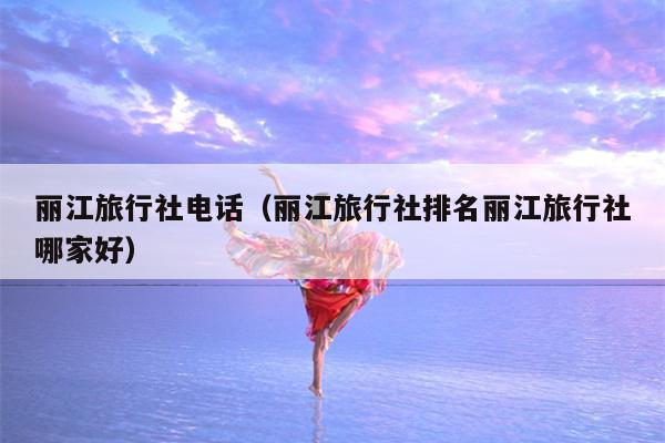 丽江旅行社电话（丽江旅行社排名丽江旅行社哪家好）