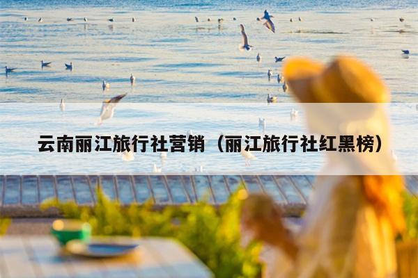云南丽江旅行社营销（丽江旅行社红黑榜）