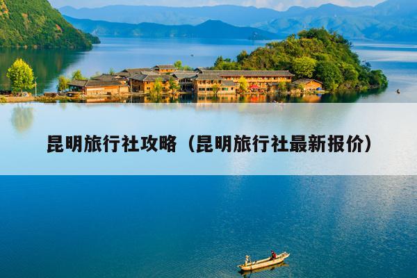 昆明旅行社攻略（昆明旅行社最新报价）