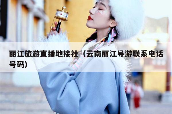 丽江旅游直播地接社（云南丽江导游联系电话号码）
